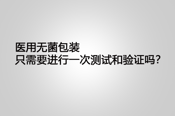 醫(yī)用無(wú)菌包裝只需要進(jìn)行一次測(cè)試和驗(yàn)證嗎？