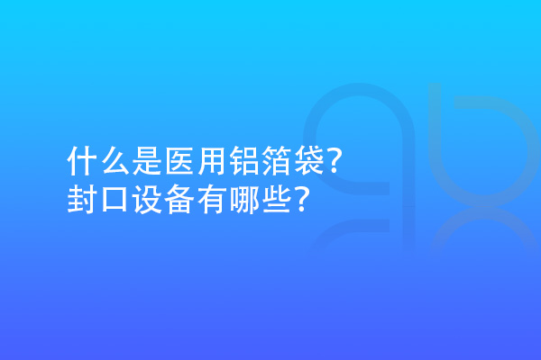 什么是醫(yī)用鋁箔袋？封口設(shè)備有哪些？