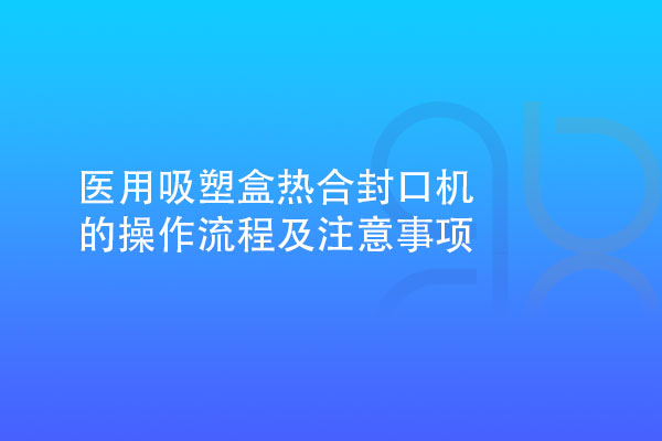 醫(yī)用吸塑盒熱合封口機(jī)的操作流程及注意事項(xiàng)